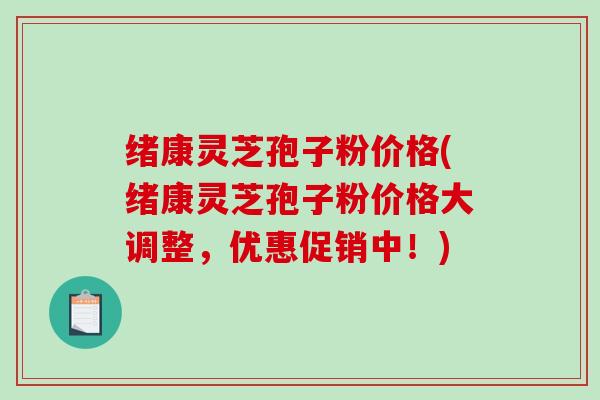 绪康灵芝孢子粉价格(绪康灵芝孢子粉价格大调整,优惠促销中!) 绪康灵芝孢子粉价格(绪康灵芝孢子粉价格大调整,优惠促销中!)