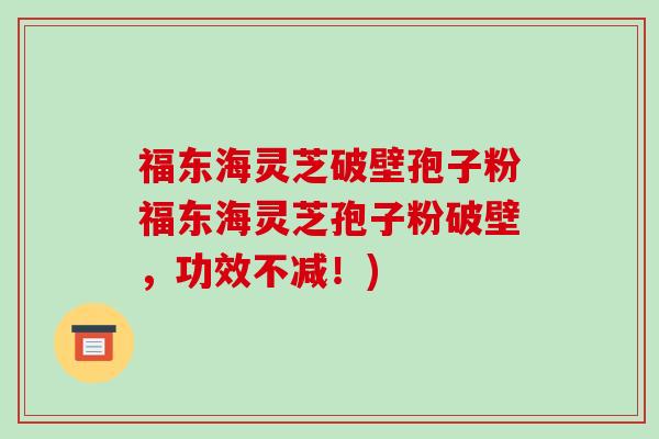 福东海灵芝破壁孢子粉福东海灵芝孢子粉破壁，功效不减！)