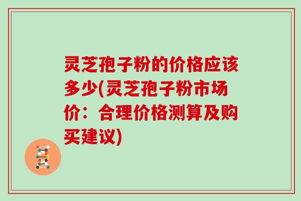 灵芝孢子粉的价格应该多少(灵芝孢子粉市场价：合理价格测算及购买建议)