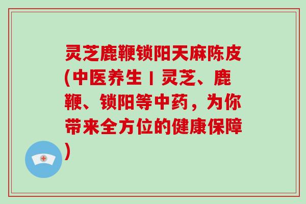 灵芝鹿鞭锁阳天麻陈皮(中医养生丨灵芝、鹿鞭、锁阳等,为你带来全方位的健康保障) 灵芝鹿鞭锁阳天麻陈皮(中医养生丨灵芝、鹿鞭、锁阳等,为你带来全方位的健康保障)