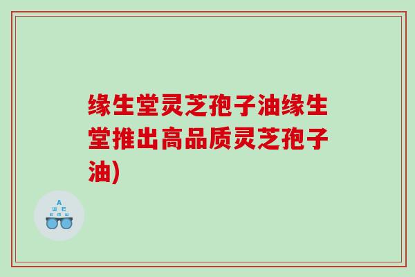 缘生堂灵芝孢子油缘生堂推出高品质灵芝孢子油)