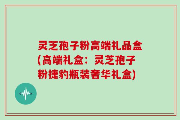 灵芝孢子粉高端礼品盒(高端礼盒：灵芝孢子粉捷豹瓶装奢华礼盒)