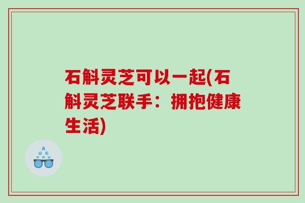 石斛灵芝可以一起(石斛灵芝联手：拥抱健康生活)