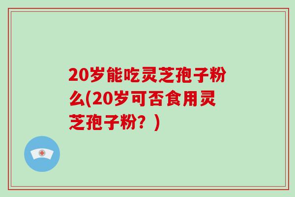 20岁能吃灵芝孢子粉么(20岁可否食用灵芝孢子粉?) 20岁能吃灵芝孢子粉么(20岁可否食用灵芝孢子粉?)