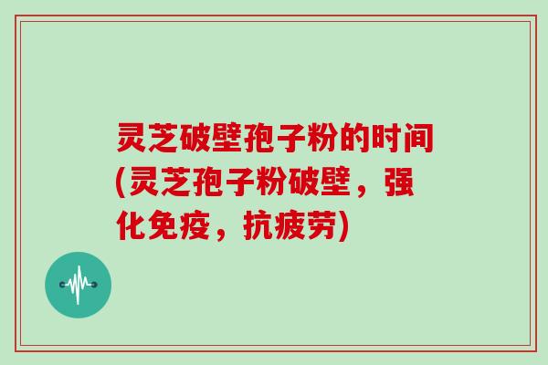 灵芝破壁孢子粉的时间(灵芝孢子粉破壁，强化免疫，)