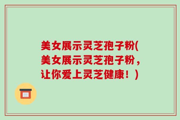美女展示灵芝孢子粉(美女展示灵芝孢子粉,让你爱上灵芝健康!) 美女展示灵芝孢子粉(美女展示灵芝孢子粉,让你爱上灵芝健康!)