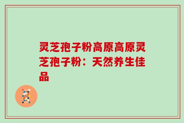 灵芝孢子粉高原高原灵芝孢子粉：天然养生佳品