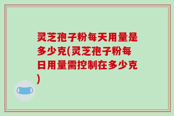 灵芝孢子粉每天用量是多少克(灵芝孢子粉每日用量需控制在多少克)