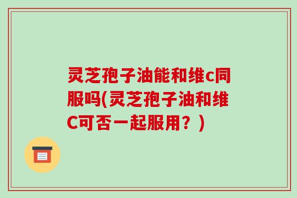 灵芝孢子油能和维c同服吗(灵芝孢子油和维C可否一起服用？)