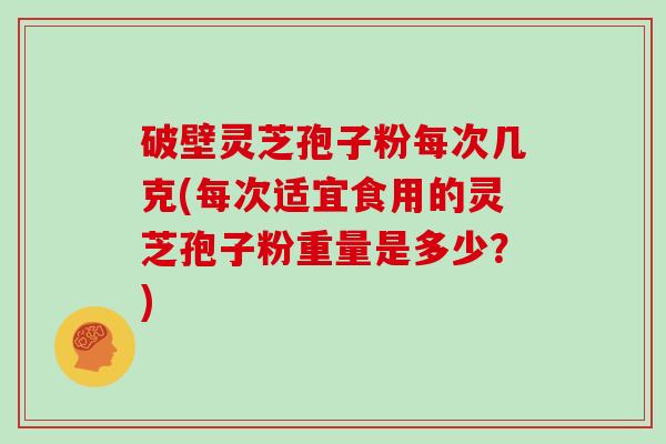 破壁灵芝孢子粉每次几克(每次适宜食用的灵芝孢子粉重量是多少？)