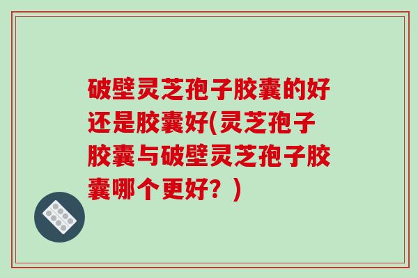 破壁灵芝孢子胶囊的好还是胶囊好(灵芝孢子胶囊与破壁灵芝孢子胶囊哪个更好？)