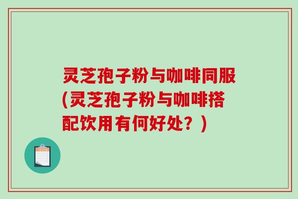 灵芝孢子粉与咖啡同服(灵芝孢子粉与咖啡搭配饮用有何好处？)
