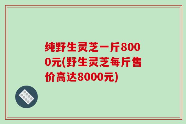 纯野生灵芝一斤8000元(野生灵芝每斤售价高达8000元) 纯野生灵芝一斤8000元(野生灵芝每斤售价高达8000元)