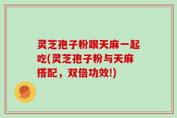 灵芝孢子粉跟天麻一起吃(灵芝孢子粉与天麻搭配，双倍功效!)