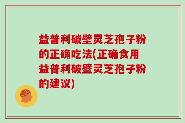 益普利破壁灵芝孢子粉的正确吃法(正确食用益普利破壁灵芝孢子粉的建议)