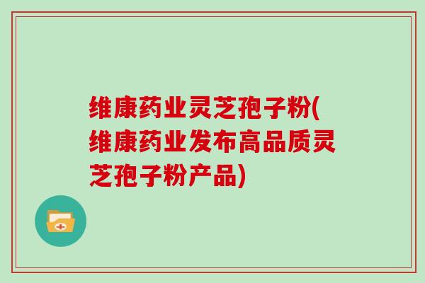 维康药业灵芝孢子粉(维康药业发布高品质灵芝孢子粉产品)
