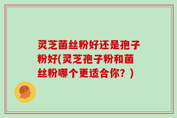 灵芝菌丝粉好还是孢子粉好(灵芝孢子粉和菌丝粉哪个更适合你？)