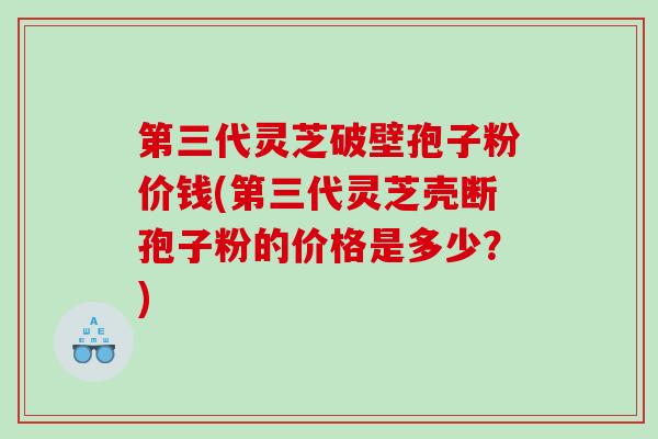 第三代灵芝破壁孢子粉价钱(第三代灵芝壳断孢子粉的价格是多少？)
