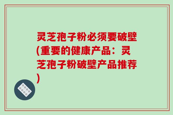 灵芝孢子粉必须要破壁(重要的健康产品：灵芝孢子粉破壁产品推荐)