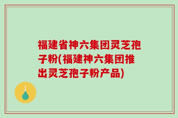 福建省神六集团灵芝孢子粉(福建神六集团推出灵芝孢子粉产品)