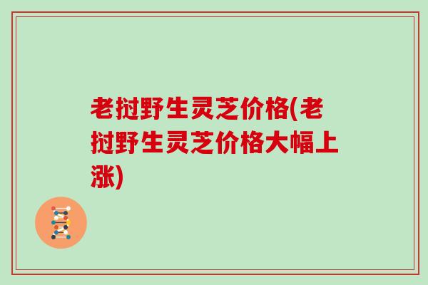老挝野生灵芝价格(老挝野生灵芝价格大幅上涨)