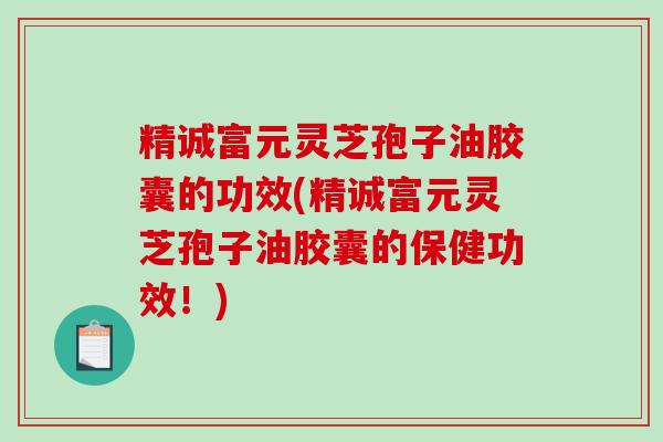 精诚富元灵芝孢子油胶囊的功效(精诚富元灵芝孢子油胶囊的保健功效！)