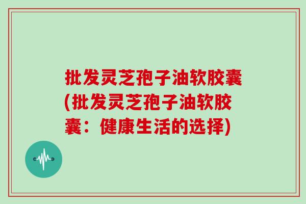 批发灵芝孢子油软胶囊(批发灵芝孢子油软胶囊：健康生活的选择)