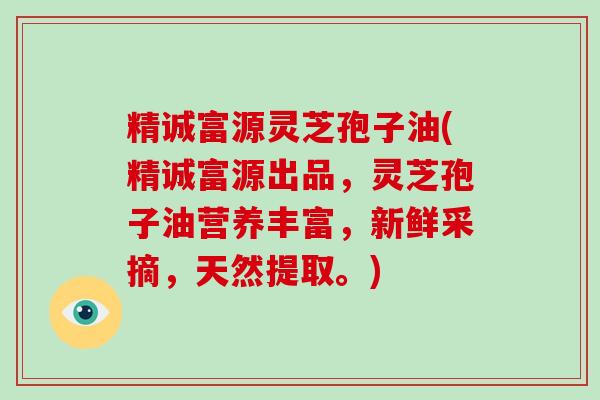 精诚富源灵芝孢子油(精诚富源出品，灵芝孢子油营养丰富，新鲜采摘，天然提取。)