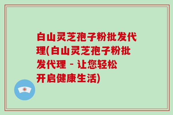白山灵芝孢子粉批发代理(白山灵芝孢子粉批发代理 - 让您轻松开启健康生活)