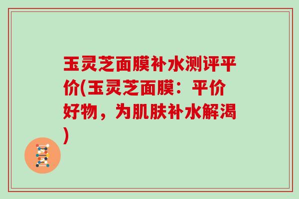 玉灵芝面膜补水测评平价(玉灵芝面膜:平价好物,为补水解渴) 玉灵芝面膜补水测评平价(玉灵芝面膜:平价好物,为补水解渴)