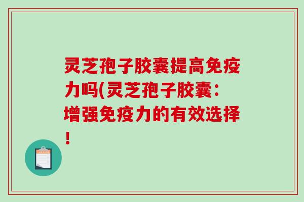 灵芝孢子胶囊提高免疫力吗(灵芝孢子胶囊：增强免疫力的有效选择！