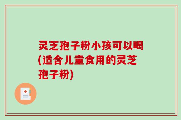 灵芝孢子粉小孩可以喝(适合儿童食用的灵芝孢子粉)