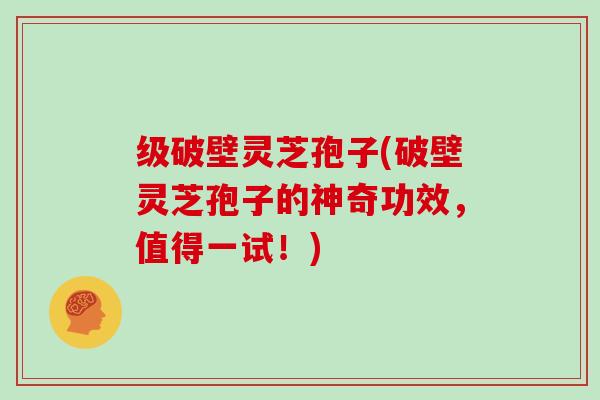 级破壁灵芝孢子(破壁灵芝孢子的神奇功效，值得一试！)
