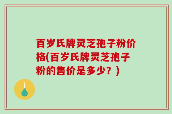 百岁氏牌灵芝孢子粉价格(百岁氏牌灵芝孢子粉的售价是多少?) 百岁氏牌灵芝孢子粉价格(百岁氏牌灵芝孢子粉的售价是多少?)