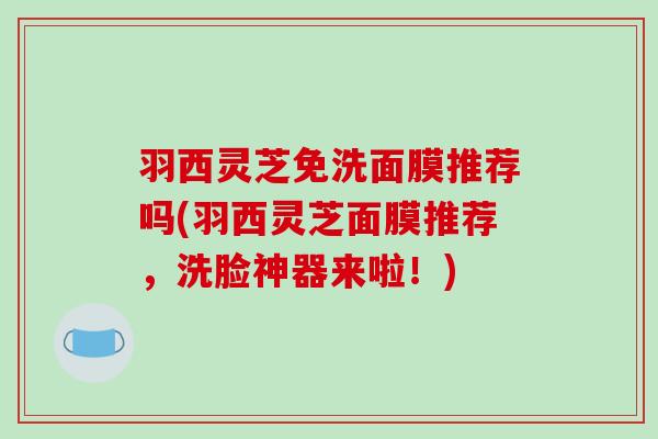 羽西灵芝免洗面膜推荐吗(羽西灵芝面膜推荐,洗脸神器来啦!) 羽西灵芝免洗面膜推荐吗(羽西灵芝面膜推荐,洗脸神器来啦!)
