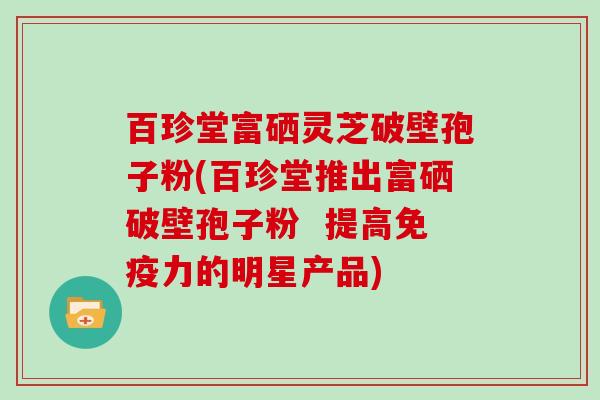 百珍堂富硒灵芝破壁孢子粉(百珍堂推出富硒破壁孢子粉  提高免疫力的明星产品)