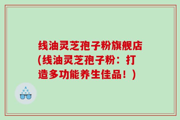 线油灵芝孢子粉旗舰店(线油灵芝孢子粉:打造多功能养生佳品!) 线油灵芝孢子粉旗舰店(线油灵芝孢子粉:打造多功能养生佳品!)