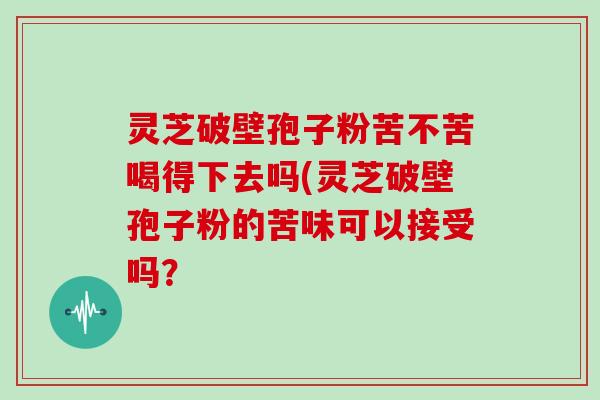 灵芝破壁孢子粉苦不苦喝得下去吗(灵芝破壁孢子粉的苦味可以接受吗？
