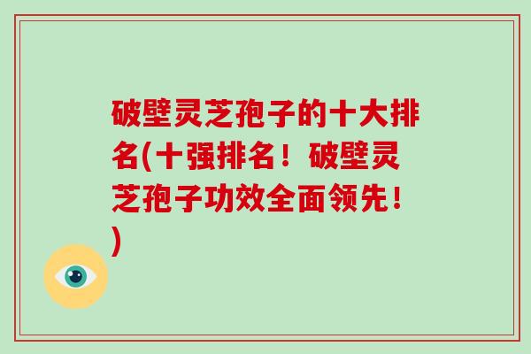 破壁灵芝孢子的十大排名(十强排名！破壁灵芝孢子功效全面领先！)