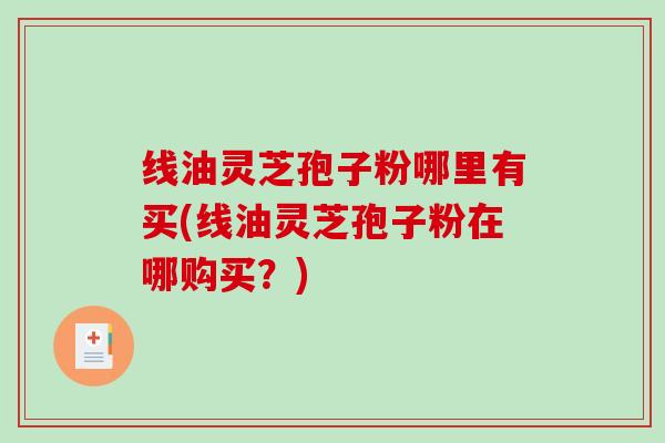 线油灵芝孢子粉哪里有买(线油灵芝孢子粉在哪购买?) 线油灵芝孢子粉哪里有买(线油灵芝孢子粉在哪购买?)