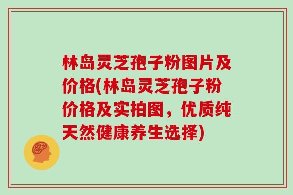 林岛灵芝孢子粉图片及价格(林岛灵芝孢子粉价格及实拍图，优质纯天然健康养生选择)