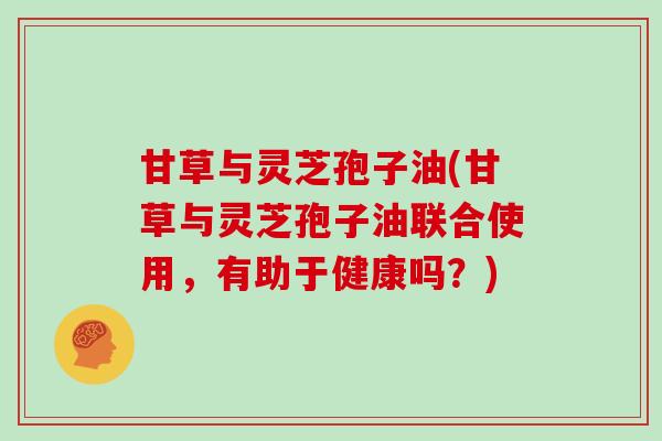 甘草与灵芝孢子油(甘草与灵芝孢子油联合使用，有助于健康吗？)