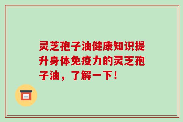 灵芝孢子油健康知识提升身体免疫力的灵芝孢子油，了解一下！