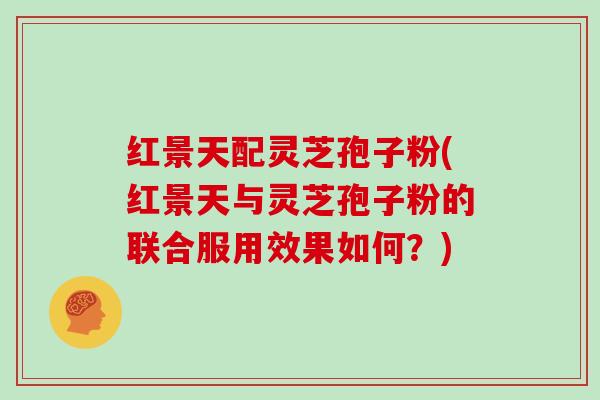 红景天配灵芝孢子粉(红景天与灵芝孢子粉的联合服用效果如何？)