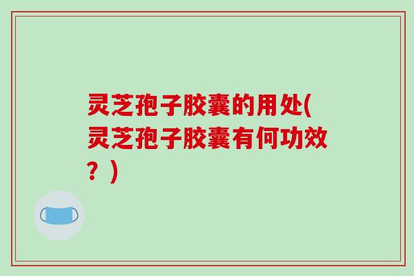 灵芝孢子胶囊的用处(灵芝孢子胶囊有何功效？)