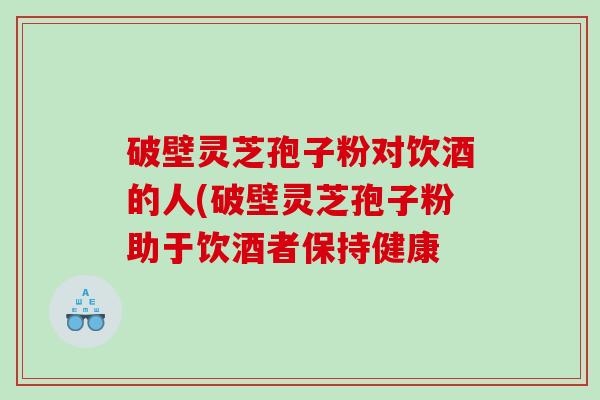 破壁灵芝孢子粉对饮酒的人(破壁灵芝孢子粉助于饮酒者保持健康 破壁灵芝孢子粉对饮酒的人(破壁灵芝孢子粉助于饮酒者保持健康