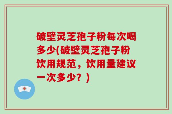 破壁灵芝孢子粉每次喝多少(破壁灵芝孢子粉饮用规范，饮用量建议一次多少？)