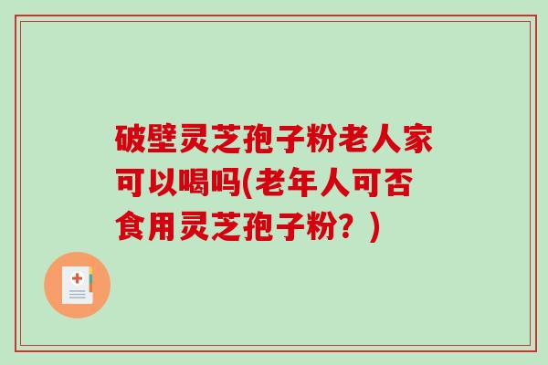 破壁灵芝孢子粉老人家可以喝吗(老年人可否食用灵芝孢子粉？)