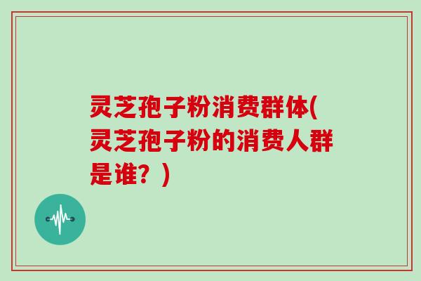 灵芝孢子粉消费群体(灵芝孢子粉的消费人群是谁？)