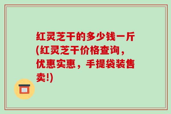 红灵芝干的多少钱一斤(红灵芝干价格查询，优惠实惠，手提袋装售卖!)